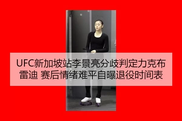 UFC新加坡站李景亮分歧判定力克布雷迪 赛后情绪难平自曝退役时间表